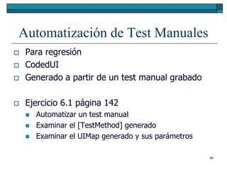 Automatización de Test Manuales
   Para regresión
   CodedUI
   Generado a partir de un test manual grabado

   Ejercicio 6.1 página 142
       Automatizar un test manual
       Examinar el [TestMethod] generado
       Examinar el UIMap generado y sus parámetros

                                                      89
 