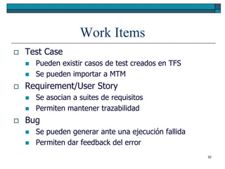 Work Items
   Test Case
       Pueden existir casos de test creados en TFS
       Se pueden importar a MTM
   Requirement/User Story
       Se asocian a suites de requisitos
       Permiten mantener trazabilidad
   Bug
       Se pueden generar ante una ejecución fallida
       Permiten dar feedback del error
                                                       92
 