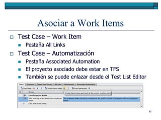 Asociar a Work Items
   Test Case – Work Item
       Pestaña All Links
   Test Case – Automatización
       Pestaña Associated Automation
       El proyecto asociado debe estar en TFS
       También se puede enlazar desde el Test List Editor




                                                             93
 
