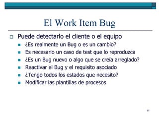 El Work Item Bug
   Puede detectarlo el cliente o el equipo
       ¿Es realmente un Bug o es un cambio?
       Es necesario un caso de test que lo reproduzca
       ¿Es un Bug nuevo o algo que se creía arreglado?
       Reactivar el Bug y el requisito asociado
       ¿Tengo todos los estados que necesito?
       Modificar las plantillas de procesos




                                                          97
 
