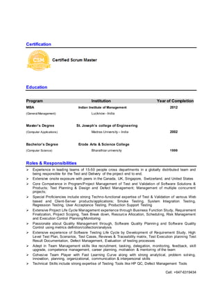 Cell: +647-6319434
Certification
Education
Program Institution Year of Completion
MBA Indian Institute of Management 2012
(GeneralManagement) Lucknow - India
Master’s Degree St. Joseph’s college of Engineering
(Computer Applications) Madras University – India 2002
Bachelor’s Degree Erode Arts & Science College
(Computer Science) Bharathiar university 1999
Roles & Responsibilities
 Experience in leading teams of 15-50 people cross departments in a globally distributed team and
being responsible for the Test and Delivery of the project end to end.
 Extensive onsite exposure with peers in the Canada, UK, Singapore, Switzerland, and United States
 Core Competence in Program/Project Management of Test and Validation of Software Solutions &
Products; Test Planning & Design and Defect Management; Management of multiple concurrent
projects;
 Special Proficiencies include strong Techno-functional expertise of Test & Validation of various Web
based and Client-Server products/applications; Smoke Testing, System Integration Testing,
Regression Testing, User Acceptance Testing, Production Support Testing
 Extensive Project Life Cycle Management experience through Business Function Study, Requirement
Finalization, Project Scoping, Task Break down, Resource Allocation, Scheduling, Risk Management
and Execution Control Planning/Monitoring
 Passionate about Quality Management through, Software Quality Plannin g and Software Quality
Control using metrics definition/collection/analysis
 Extensive experience of Software Testing Life Cycle by Development of Requirement Study, High
Level Test Plan, Scenarios, Test Cases, Reviews & Traceability matrix, Test Execution planning Test
Result Documentation, Defect Management, Evaluation of testing processes
 Adept in Team Management skills like recruitment, tasking, delegation, monitoring, feedback, skill
upgrade, competence management, career planning, motivation & mentoring of the team
 Cohesive Team Player with Fast Learning Curve along with strong analytical, problem solving,
innovation, planning, organizational, communication & interpersonal skills
 Technical Skills include strong expertise of Testing Tools like HP QC, Defect Management Tools
 