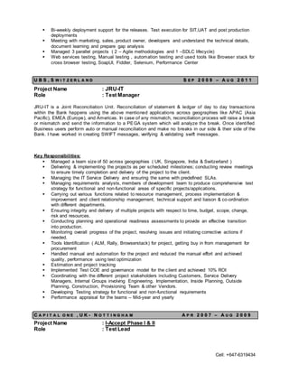 Cell: +647-6319434
 Bi-weekly deployment support for the releases. Test execution for SIT,UAT and post production
deployments
 Meeting with marketing, sales, product owner, developers and understand the technical details,
document learning and prepare gap analysis
 Managed 3 parallel projects ( 2 – Agile methodologies and 1 –SDLC lifecycle)
 Web services testing, Manual testing , automation testing and used tools like Browser stack for
cross browser testing, SoapUI, Fiddler, Selenium, Performance Center
U B S , S W I T Z E R L A N D S E P 2 0 0 9 – A U G 2 0 1 1
Project Name : JRU-IT
Role : Test Manager
JRU-IT is a Joint Reconciliation Unit. Reconciliation of statement & ledger of day to day transactions
within the Bank happens using the above mentioned applications across geographies like APAC (Asia
Pacific), EMEA (Europe), and Americas. In case of any mismatch, reconciliation process will raise a break
or mismatch and send the information to a PEGA system which will analyze the break. Once identified
Business users perform auto or manual reconciliation and make no breaks in our side & their side of the
Bank. I have worked in creating SWIFT messages, verifying & validating swift messages.
Key Responsibilities:
 Managed a team size of 50 across geographies ( UK, Singapore, India & Switzerland )
 Delivering & implementing the projects as per scheduled milestones; conducting review meetings
to ensure timely completion and delivery of the project to the client.
 Managing the IT Service Delivery and ensuring the same with predefined SLAs.
 Managing requirements analysts, members of development team to produce comprehensive test
strategy for functional and non-functional areas of specific projects/applications.
 Carrying out various functions related to resource management, process implementation &
improvement and client relationship management, technical support and liaison & co-ordination
with different departments.
 Ensuring integrity and delivery of multiple projects with respect to time, budget, scope, change,
risk and resources.
 Conducting planning and operational readiness assessments to provide an effective transition
into production.
 Monitoring overall progress of the project, resolving issues and initiating corrective actions if
needed.
 Tools Identification ( ALM, Rally, Browserstack) for project, getting buy in from management for
procurement
 Handled manual and automation for the project and reduced the manual effort and achieved
quality, performance using test optimization
 Estimation and project tracking
 Implemented Test COE and governance model for the client and achieved 10% ROI
 Coordinating with the different project stakeholders including Customers, Service Delivery
Managers, Internal Groups involving Engineering, Implementation, Inside Planning, Outside
Planning, Construction, Provisioning Team & other Vendors.
 Developing Testing strategy for functional and non-functional requirements
 Performance appraisal for the teams – Mid-year and yearly
C A P I T A L O N E , U K - N O T T I N G H A M A P R 2 0 0 7 – A U G 2 0 0 9
Project Name : I-Accept Phase I & II
Role : Test Lead
 