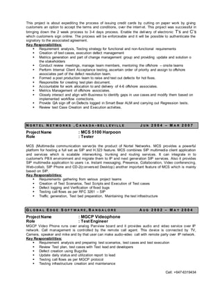 Cell: +647-6319434
This project is about expediting the process of issuing credit cards by cutting on paper work by giving
customers an option to accept the terms and conditions, over the internet. This project was successful in
bringing down the 2 week process to 3-4 days process. Enable the delivery of electronic T’s and C’s
which customers sign online. The process will be enforceable and it will be possible to authenticate the
signatory to the associated agreement.
Key Responsibilities:
 Requirement analysis, Testing strategy for functional and non-functional requirements
 Creation of test cases, execution defect management
 Metrics generation and part of change management group and providing update and solution o
the stakeholders
 Conduct review meetings, manage team members, mentoring the offshore – onsite teams
 Perform Internal Client Acceptance testing, ascertain order of priority and assign to offshore
associates part of the defect resolution team.
 Formed a post production team to raise and test out defects for hot fixes.
 Responsible for creating test plan document.
 Accountable for work allocation to and delivery of 4-6 offshore associates.
 Metrics Management of offshore associates.
 Closely interact and align with Business to identify gaps in use cases and modify them based on
implemented workflow corrections.
 Provide QA sign off on Defects logged in Smart Bear ALM and carrying out Regression tests.
 Review test Case Creation and Execution activities.
N O R T E L N E T W O R K S , C A N A D A - B E L L E V I L L E J U N 2 0 0 4 – M A R 2 0 0 7
Project Name : MCS 5100 Harpoon
Role : Tester
MCS (Multimedia communication server)is the product of Nortel Networks. MCS provides a powerful
platform for hosting a full set as SIP and H.323 feature. MCS combines SIP multimedia client application
and services which is scalable interworking, trunking and routing services. It can integrate in to
customer's PBX environment and migrate them to IP and next generation SIP services. Also it provides
SIP multimedia application to users i.e. Instant messaging, Presence, Collaboration, Video conferencing,
Web-collab, SIP Phone and CD-2(conversed Desktop) another important feature of MCS which is mainly
based on SIP.
Key Responsibilities:
 Requirements gathering from various project teams
 Creation of Test Scenarios, Test Scripts and Execution of Test cases
 Defect logging and Verification of fixed bugs
 Testing call flows as per RFC 3261 – SIP
 Traffic generation, Test bed preparation, Maintaining the test infrastructure
G L O B A L E D G E S O F T W A R E , B A N G A L O R E A U G 2 0 0 2 – M A Y 2 0 0 4
Project Name : MGCP Videophone
Role : Test Engineer
MGCP Video Phone runs over analog Panview board and it provides audio and video service over IP
network. Call management is controlled by the remote call agent. This device is connected by TV,
Camera, speaker and mike and by that user can make audio-video call with remote party over IP network.
Key Responsibilities:
 Requirement analysis and preparing test scenarios, test cases and test execution
 Review Test plan, test cases with Test lead and developers
 Defect creation using Bugzilla
 Update daily status and utilization report to lead
 Testing call flows as per MGCP protocol
 Testing infrastructure creation and maintenance
 