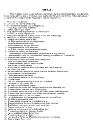 TEST M.A.S<br />Trate de decidir si cada una de las frases presentadas a continuación corresponden a su experiencia. Luego marque con una cruz el círculo que existe bajo la columna “verdadero” o “falso. Trabaje con rapidez y no pierda mucho tiempo en decidir. Asegúrese de no omitir ninguna frase.<br />1.-  No me canso rápidamente.<br />2.-  A menudo me enfermo del estómago.<br />3.-  Soy casi tan nervioso como las demás personas.<br />4.-  Tengo muy pocos dolores de cabeza.<br />5.-  Trabajo bajo una gran tensión.<br />6.-  No puedo mantener mi pensamiento en una sola cosa.<br />7.-  El dinero y el trabajo me preocupan.<br />8.-  Frecuentemente noto que mi mano tiembla cuando trato de hacer algo.<br />9.-  Me ruborizo tan a menudo como los demás.<br />10.- Tengo diarrea una vez al mes o más.<br />11.- Me preocupo mucho por los posibles problemas.<br />12.- Prácticamente nunca me ruborizo.<br />13.- A menudo temo que me vaya a ruborizar.<br />14.- Tengo pesadillas casi todas las noches.<br />15.- Mis manos y mis pies están generalmente calientes.<br />16.- Transpiro con facilidad aún en días fríos.<br />17.- Cuando me turbo, a menudo empiezo a transpirar lo que es muy incómodo.<br />18.- Generalmente no siento latir con violencia mi corazón y rara vez me falta la respiración.<br />19.- Siento hambre casi todo el tiempo.<br />20.- A menudo sufro estitiquez durante varios días seguidos.<br />21.-Tengo muchos Problemas Estomacales.<br />22.- A veces me desvelo debido a preocupaciones.<br />23.- Mi sueño es inquieto y alterado.<br />24.- A menudo sueño cosas que no me gusta contar a las demás personas.<br />25.- Me turbo con facilidad.<br />26.- Mis sentimientos son heridos con más facilidad que la mayoría de las personas.<br />27.- A menudo me encuentro preocupado.<br />28.- Desearía ser tan feliz como otros.<br />29.- Generalmente soy calmado y difícil de inquietar.<br />30.- Lloro fácilmente.<br />31.- Casi todo el tiempo me siento ansioso de algo o de alguien.<br />32.- La mayoría del tiempo estoy feliz.<br />33.- Me pone nervioso tener que esperar.<br />34.- A veces estoy tan inquieto que no puedo sentarme en una silla mucho rato.<br />35.- A veces me agito  tanto que me es difícil dormirme.<br />36.- A menudo he sentido que enfrento tantas dificultades que no podría superarlas.<br />37.- A veces me he preocupado sin razón de algo que realmente no importaba.<br />38.- no tengo tantos temores como mis amigos.<br />39.- He estado asustado de cosas y personas que se que no me dañarían.<br />40.- Sin duda me siento inútil a veces.<br />41.- Encuentro difícil concentrarme en un trabajo o tarea.<br />42.- Soy más consciente de mi mismo que la mayoría de las personas.<br />43.- Soy el tipo de persona que toma las cosas con ahínco.<br />44.- Soy una persona muy nerviosa.<br />45.- La vida es, a menudo, una fuente de tensión para mi.<br />46.- A veces pienso que no soy bueno en absoluto.<br />47.- No soy en absoluto seguro de mi mismo.<br />48.- A veces siento que voy a estallar.<br />49.- No me gusta enfrentar una dificultad o tomar decisiones importantes.<br />50.- Soy muy seguro de mí mismo.<br />ANEXO 1:  CLAVE DE RESPUESTAS-TEST MAS<br />NºRESPNºRESPNºRESPNºRESPNºRESP1F6V11V16V21V2V7V12F17V22V3V8V13V18V23V4F9V14V19V24V5V10V15V20V25V<br />NºRESPNºRESPNºRESPNºRESPNºRESP26V31V36V41V46V27V32F37V42F47V28V33V38V43V48V29F34V39V44V49V30V35V40V45V50F<br />RANGOS DE TOLERANCIA AL STRESS<br />NÚMERO DE COINCIDENCIASRANGO DE TOLERANCIA0-7ÓPTIMO8-16NORMAL17-25EVENTUAL26-35TEMPORAL36-59CRÍTICO<br />