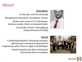 About	
  
Silvio	
  Moser	
  
Co-­‐founder	
  and	
  CTO	
  of	
  SwissQ	
  
Management	
  Consultant,	
  Test	
  Master,	
  Trainer	
  
	
  20-­‐plus	
  year	
  career	
  in	
  IT	
  as	
  developer,	
  	
  
business	
  analyst,	
  tester,	
  and	
  project	
  leader	
  	
  
Co-­‐founder	
  of	
  Swiss	
  TesJng	
  Board	
  	
  
(naJonal	
  branch	
  of	
  ISTQB)	
  
	
  
SwissQ	
  	
  
A	
  Switzerland-­‐based	
  IT	
  consulJng	
  company,	
  
specializing	
  in	
  tesJng	
  and	
  requirements	
  	
  
engineering,	
  with	
  a	
  focus	
  on	
  agile	
  methodologies	
  
SwissQ	
  organizes	
  the	
  Swiss	
  TesJng	
  Day	
  	
  
and	
  acJvely	
  drives	
  innovaJon	
  
2	
  
 