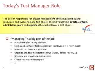 Today’s	
  Test	
  Manager	
  Role	
  
q  “Managing”	
  is	
  a	
  big	
  part	
  of	
  the	
  job	
  
→  Plan	
  and	
  re-­‐plan	
  tesJng	
  acJviJes	
  
→  Set-­‐up	
  and	
  conﬁgure	
  test	
  management	
  tool	
  (even	
  if	
  it	
  is	
  "just”	
  Excel)	
  
→  Maintain	
  test	
  cases	
  and	
  aYributes	
  
→  Organize	
  and	
  document	
  test	
  meeJngs	
  (status,	
  defect,	
  review,	
  …)	
  
→  Schedule	
  and	
  coordinate	
  test	
  sessions	
  
→  Create	
  and	
  update	
  test	
  reports	
  
→  …	
  
The	
  person	
  responsible	
  for	
  project	
  management	
  of	
  tesJng	
  acJviJes	
  and	
  
resources,	
  and	
  evaluaJon	
  of	
  a	
  test	
  object.	
  The	
  individual	
  who	
  directs,	
  controls,	
  
administers,	
  plans	
  and	
  regulates	
  the	
  evaluaJon	
  of	
  a	
  test	
  object.	
  	
  
4	
  
 