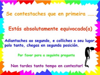 Se contestaches que en primeira ……. Estás absolutamente equivocado(a) Adiantaches ao segundo, e colliches o seu lugar, polo tanto, chegas en segunda posición. Por favor para a seguinte pregunta Non tardes tanto tempo en contestar! 