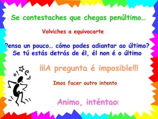 Volviches a equivocarte Pensa un pouco… cómo podes adiantar ao último? Se tú estás detrás de él, él non é o último ¡¡¡A pregunta é imposible!!! Imos facer outro intento Animo, inténtao ! Se contestaches que chegas penúltimo… 