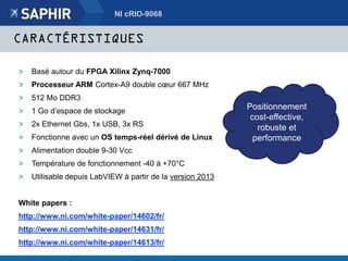 CARACTÉRISTIQUES
> Basé autour du FPGA Xilinx Zynq-7000
> Processeur ARM Cortex-A9 double cœur 667 MHz
> 512 Mo DDR3
> 1 Go d’espace de stockage
> 2x Ethernet Gbs, 1x USB, 3x RS
> Fonctionne avec un OS temps-réel dérivé de Linux
> Alimentation double 9-30 Vcc
> Température de fonctionnement -40 à +70°C
> Utilisable depuis LabVIEW à partir de la version 2013
White papers :
http://www.ni.com/white-paper/14602/fr/
http://www.ni.com/white-paper/14631/fr/
http://www.ni.com/white-paper/14613/fr/
NI cRIO-9068
Positionnement
cost-effective,
robuste et
performance
 
