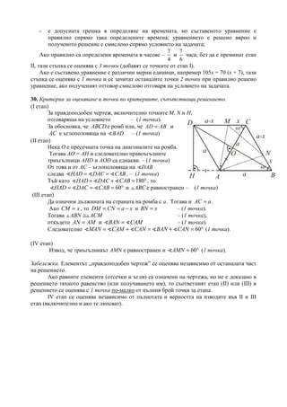 - е допусната грешка в определяне на времената, но съставеното уравнение е
правилно спрямо така определените времена; уравнението е решено вярно и
полученото решение е смислено спрямо условието на задачата;
Ако правилно са определени времената в часове –
7
4
и
7
6
часа; без да е преминат етап
ІІ, тази стъпка се оценява с 3 точки (добавят се точките от етап І).
Ако е съставено уравнение с различни мерни единици, например 105х = 70 (х + 7), тази
стъпка се оценява с 1 точка и се зачитат останалите точки 2 точки при правилно решено
уравнение, ако полученият отговор смислово отговаря на условието на задачата.
30. Критерии за оценяване и точки по критериите, съпътстващи решението.
(І етап)
За правдоподобен чертеж, включително точките М, N и H,
отговарящи на условието – (1 точка).
За обосновка, че ABCDе ромб или, че AD AB= и
AC е ъглополовяща на BAD∢ – (1 точка)
(ІІ етап)
Нека О е пресечната точка на диагоналите на ромба.
Тогава АО = АН и следователно правоъгълните
триъгълници АНD и АОD са еднакви. – (1 точка)
От това и от АС – ъглополовяща на DAB∢
следва HAD DAC CAB= =∢ ∢ ∢ . – (1 точка)
Тъй като 180HAD DAC CAB+ + = °∢ ∢ ∢ , то
60HAD DAC CAB= = = °∢ ∢ ∢ и ABC△ е равностранен – (1 точка)
(ІІІ етап)
Да означим дължината на страната на ромба с a. Тогава и AC a= .
Ако =CM x , то = = −DM CN a x и =BN x – (1 точка).
Тогава ≅△ △ABN ACM – (1 точка),
откъдето =AN AM и =∢ ∢BAN CAM – (1 точка).
Следователно 60= + = + = °∢ ∢ ∢ ∢ ∢MAN CAM CAN BAN CAN (1 точка).
(ІV етап)
Извод, че триъгълникът AMN е равностранен и 60= °∢AMN (1 точка).
Забележка. Елементът „правдоподобен чертеж” се оценява независимо от останалата част
на решението.
Ако равните елементи (отсечки и ъгли) са означени на чертежа, но не е доказано в
решението тяхното равенство (или получаването им), то съответният етап (ІІ) или (ІІІ) в
решението се оценява с 1 точка по-малко от пълния брой точки за етапа.
ІV етап се оценява независимо от пълнотата и верността на изводите във ІІ и ІІІ
етап (включително и ако те липсват).
a
a-x
a-x
a
a
x
x
60
o
60
o
A B
CD M
N
H
O
 