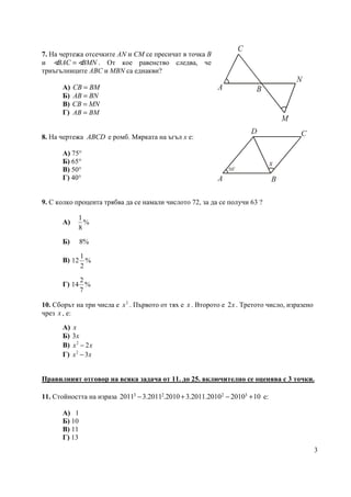 3
7. На чертежа отсечките AN и CM се пресичат в точка B
и BAC BMN=∢ ∢ . От кое равенство следва, че
триъгълниците ABC и MBN са еднакви?
А) CB BM=
Б) AB BN=
В) CB MN=
Г) AB BM=
8. На чертежа ABCD e ромб. Мярката на ъгъл x е:
А) 75°
Б) 65°
В) 50°
Г) 40°
9. С колко процента трябва да се намали числото 72, за да се получи 63 ?
А)
1
%
8
Б) 8%
В)
1
12 %
2
Г)
2
14 %
7
10. Сборът на три числа е 2
x . Първото от тях е x . Второто е 2x . Третото число, изразено
чрез x , е:
А) x
Б) 3x
В) 2
2x x−
Г) 2
3x x−
Правилният отговор на всяка задача от 11. до 25. включително се оценява с 3 точки.
11. Стойността на израза 3 2 2 3
2011 3.2011 .2010 3.2011.2010 2010 10− + − + е:
А) 1
Б) 10
В) 11
Г) 13
A B
C
M
N
50
o
x
A B
CD
 