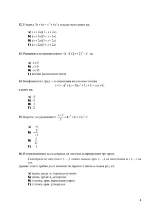 4
12. Изразът 2 2
3 6 4x a x a+ − + е тъждествено равен на:
А) ( 2 )(3 2 )x a x a+ − +
Б) ( 2 )(3 2 )x a x a+ + −
В) ( 2 )(3 2 )x a x a+ − −
Г) ( 2 )(3 2 )x a x a+ + +
13. Решенията на неравенството ( )
2 2
4 1 2x x x− ≤ + − са:
А) 5x ≤
Б) 0x ≤
В) x∈∅
Г) всички рационални числа
14. Коефициентът пред x в нормалния вид на многочлена
2 2
( 1 ) ( 3)( 3 9) ( 1)x x x x x x− − + − + + − +
е равен на:
А) –3
Б) –2
В) 1
Г) 2
15. Коренът на уравнението 2 22
4 (1 2 )
3
x
x x
−
+ = + е:
А) 6−
Б)
5
11
−
В)
1
11
Г) 1
16. В определението за симетрала на отсечка са пропуснати три думи.
Симетрала на отсечка е (......), която минава през (......) на отсечката и е (.....) на
нея.
Думите, които трябва да се напишат на празните места в същия ред, са:
А) права, средата, перпендикулярна
Б) права, средата, успоредна
В) отсечка, края, перпендикулярна
Г) отсечка, края, успоредна
 