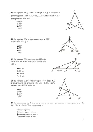 5
17. На чертежа AD ( )D BC∈ и BH ( )H AC∈ са височини в
равнобедрения ABC△ ( )AC BC= . Ако : 2:5BAD HBC =∢ ∢ ,
то мярката на ACB∢ е:
А) 10°
Б) 40°
В) 50°
Г) 60°
18. На чертежа BD е ъглополовящата на ∢∢∢∢ ABC.
Мярката на ъгъл γ е:
А) 80°
Б) 72°
В) 56°
Г) 52°
19. На чертежа CD е височина в ABC△ , М е
средата на AB и 16 cmAM = . Дължината на
CD е:
А) 16 cm
Б) 10 cm
В) 8 cm
Г) 4 cm
20. На чертежа ABC△ е равнобедрен (АС = ВС) и МK
е симетралата на страната АС. Ако 22AKM = °∢ ,
мярката на MNC∠ е равна на:
А) 68°
Б) 46°
В) 44°
Г) 34°
21. За дължините a, b и c на страните на един триъгълник е изпълнено, че c b≠ и
( )( ) 0a c a c b− − + = . Този триъгълник е:
А) разностранен
Б) равнобедрен с основа a
В) равнобедрен с основа b
Г) равнобедрен с основа c
22o
A B
C
K
M
N
520
28
0
γ
A B
C
D
15o
15
o
A В
С
DМ16 cm
C
H D
BA
..
 