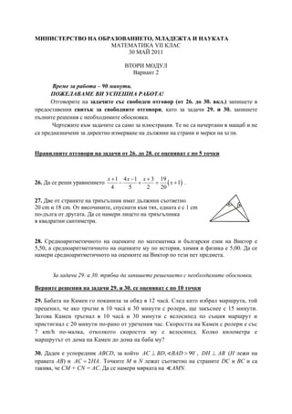 МИНИСТЕРСТВО НА ОБРАЗОВАНИЕТО, МЛАДЕЖТА И НАУКАТА
МАТЕМАТИКА VII КЛАС
30 МАЙ 2011
ВТОРИ МОДУЛ
Вариант 2
Време за работа – 90 минути.
ПОЖЕЛАВАМЕ ВИ УСПЕШНА РАБОТА!
Отговорите на задачите със свободен отговор (от 26. до 30. вкл.) запишете в
предоставения свитък за свободните отговори, като за задачи 29. и 30. запишете
пълните решения с необходимите обосновки.
Чертежите към задачите са само за илюстрация. Те не са начертани в мащаб и не
са предназначени за директно измерване на дължини на страни и мерки на ъгли.
Правилните отговори на задачи от 26. до 28. се оценяват с по 5 точки
26. Да се реши уравнението ( )
1 4 1 3 19
1
4 5 2 20
x x x
x
+ − +
− + = + .
27. Две от страните на триъгълник имат дължини съответно
20 cm и 18 cm. От височините, спуснати към тях, едната е с 1 cm
по-дълга от другата. Да се намери лицето на триъгълника
в квадратни сантиметри.
28. Средноаритметичното на оценките по математика и български език на Виктор е
5,50, а средноаритметичното на оценките му по история, химия и физика е 5,00. Да се
намери средноаритметичното на оценките на Виктор по тези пет предмета.
За задачи 29. и 30. трябва да запишете решението с необходимите обосновки.
Верните решения на задачи 29. и 30. се оценяват с по 10 точки
29. Бабата на Камен го поканила за обяд в 12 часá. След като избрал маршрута, той
преценил, че ако тръгне в 10 часá и 30 минути с ролери, ще закъснее с 15 минути.
Затова Камен тръгнал в 10 часá и 30 минути с велосипед по същия маршрут и
пристигнал с 20 минути по-рано от уречения час. Скоростта на Камен с ролери е със
7 кm/h по-малка, отколкото скоростта му с велосипед. Колко километра е
маршрутът от дома на Камен до дома на баба му?
30. Даден е успоредник ABCD, за който , 90AC BD BAD⊥ > , DH AB⊥ (Н лежи на
правата АВ) и 2=AC HA. Точките M и N лежат съответно на страните DC и BC и са
такива, че CM + CN = AC. Да се намери мярката на AMN.
 