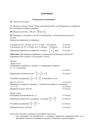 ВТОРИ МОДУЛ
Ръководство за оценяване
26. Правилен отговор.1
27. Правилен отговор. 90 cm2
; 90 кв. сантиметра; 90 кв. cm; 90 (приема се за правилен
без посочване на мерната единица)
28. Правилен отговор. 5,20; 5,2; 26
5
или
1
5
5
29. Критерии за оценяване и точки по критериите, съпътстващи решението.
(І етап)
Определяне времената на движение
С ролери: От 10 ч. 30 мин. до 12 ч. 15 мин. – 105 минути – (1 точка)
С велосипед: От 10 ч. 30 мин. до 11 ч. 40 мин. – 70 минути – (1 точка)
Определяне времената на движение в часове –
7
4
и
7
6
часа – (1 точка)
Забележка: При правилно изразяване на времената за движение в часове, без
изразяването им в минути се получават 3 точки
(ІІ етап)
Първи начин.
Означаване на скоростта с ролери с х и определяне скоростта
(х + 7) с велосипед
– (1 точка)
Определяне на изминатия път
7
4
x
и ( )
7
7
6
x + – (2 точки)
Съставяне на уравнение ( )
7 7
7
6 4
x
x + = и свеждането му до
вида 2 14 3x x+ = – (2 точки)
Намиране на скоростта с ролери х = 14 km/h или скоростта с велосипед
7 21x + = – (1 точка)
Намиране на пътя 24,5 km – (1 точка)
Втори начин.
Означаване на изминатия път с х – (1 точка)
Определяне скоростите с велосипед и с ролери
6
7
x
и
4
7
x
– (2 точки)
Съставяне на уравнение
6 4
7
7 7
x x
− = – (2 точки)
Намиране на пътя 24,5 km – (2 точки)
Забележка. Етап ІІ се оценява с пълен брой точки и ако:
- след въвеждане на неизвестното е съставено правилното уравнение (без да са
обособени стъпките за намиране отделните елементи) и е решено вярно;
 
