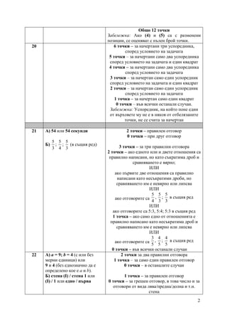 2
Общо 12 точки
Забележка: Ако (4) и (5) са с разменени
позиции, се оценяват с пълен брой точки.
20 6 точки – за начертани три успоредника,
според условието на задачата
5 точки – за начертани само два успоредника
според условието на задачата и един квадрат
4 точки – за начертани само два успоредника
според условието на задачата
3 точки – за начертан само един успоредник
според условието на задачата и един квадрат
2 точки – за начертан само един успоредник
според условието на задачата
1 точка – за начертан само един квадрат
0 точки – във всички останали случаи.
Забележка: Успоредник, на който поне един
от върховете му не е в някоя от отбелязаните
точки, не се счита за начертан
21 А) 54 или 54 секунди
Б)
5
3
;
5
4
;
5
3
(в същия ред)
2 точки – правилен отговор
0 точки – при друг отговор
3 точки – за три правилни отговора
2 точки – ако едното или и двете отношения са
правилно написани, но като съкратима дроб и
сравняването е вярно;
ИЛИ
ако първите две отношения са правилно
написани като несъкратими дроби, но
сравняването им е невярно или липсва
ИЛИ
ако отговорите са
5
4
,
5
3
;
5
3
в същия ред
ИЛИ
ако отговорите са 5:3, 5:4; 5:3 в същия ред
1 точка – ако само едно от отношенията е
правилно написано като несъкратима дроб и
сравняването им е невярно или липсва
ИЛИ
ако отговорите са
3
5
,
4
5
;
4
5
в същия ред
0 точки – във всички останали случаи
22 А) a = 9; b = 4 (с или без
мерни единици) или
9 и 4 (без еднозначно да е
определено кое е a и b).
Б) стена (І) / стена 1 или
(І) / 1 или едно / първа
2 точки за два правилни отговора
1 точка – за само един правилен отговор
0 точки – в останалите случаи
1 точка – за правилен отговор
0 точки – за грешен отговор, в това число и за
отговори от вида лява/предна/долна и т.н.
стена
 