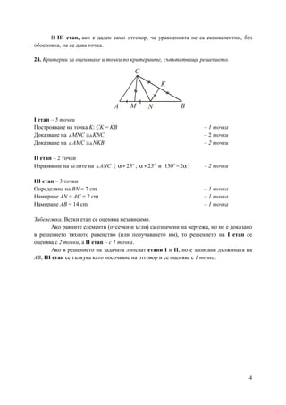 4
В ІІІ етап, ако е даден само отговор, че уравненията не са еквивалентни, без
обосновка, не се дава точка.
24. Критерии за оценяване и точки по критериите, съпътстващи решението.
І етап – 5 точки
Построяване на точка K: CK = KB – 1 точка
Доказване на MNC KNC≅△ △ – 2 точки
Доказване на ≅△ △AMC NKB – 2 точки
ІІ етап – 2 точки
Изразяване на ъглите на ANC△ ( 25α+ °; 25α+ ° и 130 2°− α ) – 2 точки
ІІІ етап – 3 точки
Определяне на BN = 7 cm – 1 точка
Намиране AN = AC = 7 cm – 1 точка
Намиране АВ = 14 cm – 1 точка
Забележка. Всеки етап се оценява независимо.
Ако равните елементи (отсечки и ъгли) са означени на чертежа, но не е доказано
в решението тяхното равенство (или получаването им), то решението на І етап се
оценява с 2 точки, а ІІ етап – с 1 точка.
Ако в решението на задачата липсват етапи І и ІІ, но е записана дължината на
АВ, ІІІ етап се тълкува като посочване на отговор и се оценява с 1 точка.
A B
C
M N
K
 