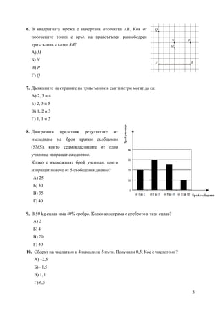 3
6. В квадратната мрежа е начертана отсечката AB. Коя от
посочените точки e връх на правоъгълен равнобедрен
триъгълник с катет AB?
А) M
Б) N
В) P
Г) Q
7. Дължините на страните на триъгълник в сантиметри могат да са:
А) 2, 3 и 4
Б) 2, 3 и 5
В) 1, 2 и 3
Г) 1, 1 и 2
8. Диаграмата представя резултатите от
изследване на броя кратки съобщения
(SMS), които седмокласниците от едно
училище изпращат ежедневно.
Колко е възможният брой ученици, които
изпращат повече от 5 съобщения дневно?
А) 25
Б) 30
В) 35
Г) 40
9. В 50 kg сплав има 40% сребро. Колко килограма е среброто в тази сплав?
А) 2
Б) 4
В) 20
Г) 40
10. Сборът на числата m и 4 намалили 5 пъти. Получили 0,5. Кое е числото m ?
А) –2,5
Б) –1,5
В) 1,5
Г) 6,5
A B
M
N P
Q
 