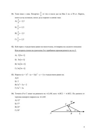 4
11. Тони имал х лева. Похарчил
2
5
от тях и после дал на Иво 2 лв. и 50 ст. Парите,
които са му останали, могат да се изразят в левове така:
А)
3
2,5
5
x −
Б)
2
2,5
5
x +
В)
2
2,5
5
x −
Г)
3
2,5
5
x +
12. Кой израз е тъждествено равен на многочлена, отговарящ на следното описание:
Към втората степен на едночлена 3n е прибавено произведението на n и 3.
А) ( )3 3 1n +
Б) ( )3 1n n +
В) ( )3 2 1n n +
Г) ( )3 3 1n n +
13. Изразът (a + 1)3
– (a + 1)(a2
– a + 1) е тъждествено равен на:
А) 0
Б) 2
В) 3a2
+ 3a + 2
Г) 3a2
+ 3a
14. Точките В и С лежат на раменете на ∢LAM, като ∢ВСL = ∢МСL. По данните от
чертежа намерете мярката на ∢LAM.
А) 12°
Б) 17°
В) 22°
Г) 39°
A B
C
L
M
56o
17o
 