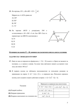 5
15. На чертежа, CH ⊥ AB и ВН = СН =
2
1
АС.
Мярката на ∢АСВ е равна на:
А) 120°
Б) 105°
В) 90°
Г) 75°
16. На чертежа ABCD е успоредник, DM е
ъглополовяща и 4AD DM= = cm. Ако 3MB = cm, то
периметърът на MBCD в сантиметри е:
А) 14
Б) 18
В) 20
Г) 22
Отговорите на задачи 17. – 20. запишете на съответното място в листа с отговори.
ЗАДАЧИ СЪС СВОБОДЕН ОТГОВОР
17. Наем за зала се определя по формулата y = 15x + 30, където x е броят на часовете за
ползване, а y е цената в левове. За колко чáса най-много можете да наемете тази
зала, ако имате 180 лв.?
18. В първата колона на таблицата последователно са изпълнени указания за
привеждане на израза ( )24 4 2 2x x x x− − + + в нормален вид. Попълнете празната
колона, като следвате същите действия за израза ( ) ( )2
1 2 3 1x x x+ + − − .
Указания
Приведете в нормален вид многочлена
( )24 4 2 2x x x x− − + + ( ) ( )2
1 2 3 1x x x+ + − −
(А) Разкрий скобите. 2 24 4 2 4x x x x− − − +
(Б) Направи приведение. 24 6 3x x− −
(В) Подреди едночлените по степените им. 26 3 4x x− − +
4 cm
3 cm
A B
CD
M
A B
C
H
 