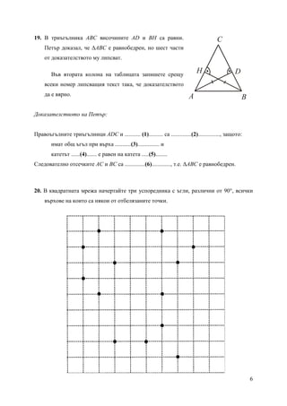 6
19. В триъгълника ABC височините AD и BH са равни.
Петър доказал, че ∆ABC е равнобедрен, но шест части
от доказателството му липсват.
Във втората колона на таблицата запишете срещу
всеки номер липсващия текст така, че доказателството
да е вярно.
Доказателството на Петър:
Правоъгълните триъгълници ADC и ........... (1).......... са ..............(2)..............., защото:
имат общ ъгъл при върха ...........(3)............... и
катетът ......(4)....... е равен на катета .....(5)........
Следователно отсечките AC и BC са ..............(6)............., т.е. ∆ABC е равнобедрен.
20. В квадратната мрежа начертайте три успоредника с ъгли, различни от 90°, всички
върхове на които са някои от отбелязаните точки.
A B
C
DH
 