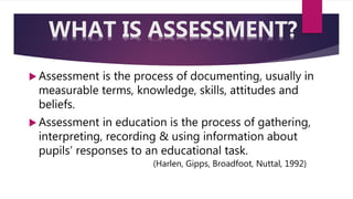  Assessment is the process of documenting, usually in
measurable terms, knowledge, skills, attitudes and
beliefs.
 Assessment in education is the process of gathering,
interpreting, recording & using information about
pupils’ responses to an educational task.
(Harlen, Gipps, Broadfoot, Nuttal, 1992)
WHAT IS ASSESSMENT?
 