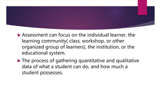  Assessment can focus on the individual learner, the
learning community( class, workshop, or other
organized group of learners), the institution, or the
educational system.
 The process of gathering quantitative and qualitative
data of what a student can do, and how much a
student possesses.
 