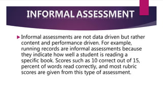  Informal assessments are not data driven but rather
content and performance driven. For example,
running records are informal assessments because
they indicate how well a student is reading a
specific book. Scores such as 10 correct out of 15,
percent of words read correctly, and most rubric
scores are given from this type of assessment.
INFORMAL ASSESSMENT
 