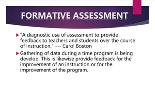  “A diagnostic use of assessment to provide
feedback to teachers and students over the course
of instruction.” --- Carol Boston
 Gathering of data during a time program is being
develop. This is likewise provide feedback for the
improvement of an instruction or for the
improvement of the program.
FORMATIVE ASSESSMENT
 