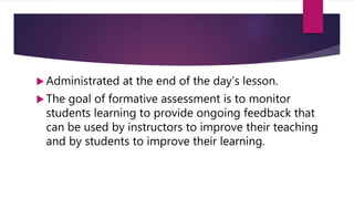  Administrated at the end of the day’s lesson.
 The goal of formative assessment is to monitor
students learning to provide ongoing feedback that
can be used by instructors to improve their teaching
and by students to improve their learning.
 