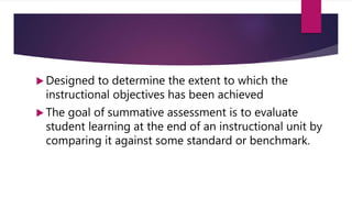  Designed to determine the extent to which the
instructional objectives has been achieved
 The goal of summative assessment is to evaluate
student learning at the end of an instructional unit by
comparing it against some standard or benchmark.
 