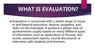  Evaluation is concerned with a whole range of issues
in and beyond education; lessons, programs, and
skills can be evaluated. It produce a global view of
achievements usually based on many different types
of information such as observation of lessons, test
scores, assessment reports, course documents or
interviews with students and teachers.
WHAT IS EVALUATION?
 
