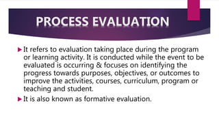  It refers to evaluation taking place during the program
or learning activity. It is conducted while the event to be
evaluated is occurring & focuses on identifying the
progress towards purposes, objectives, or outcomes to
improve the activities, courses, curriculum, program or
teaching and student.
 It is also known as formative evaluation.
PROCESS EVALUATION
 
