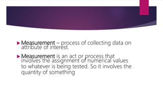  Measurement – process of collecting data on
attribute of interest.
 Measurement is an act or process that
involves the assignment of numerical values
to whatever is being tested. So it involves the
quantity of something
 