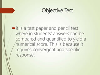 Objective Test
it is a test paper and pencil test
where in students’ answers can be
compared and quantified to yield a
numerical score. This is because it
requires convergent and specific
response.
 