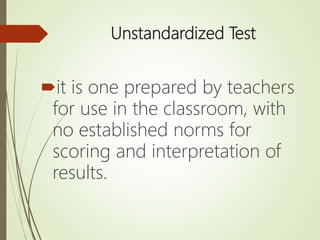 Unstandardized Test
it is one prepared by teachers
for use in the classroom, with
no established norms for
scoring and interpretation of
results.
 