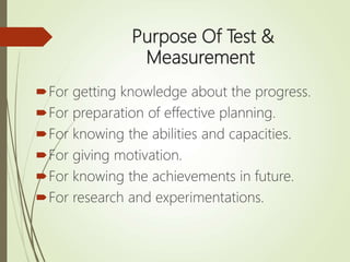Purpose Of Test &
Measurement
For getting knowledge about the progress.
For preparation of effective planning.
For knowing the abilities and capacities.
For giving motivation.
For knowing the achievements in future.
For research and experimentations.
 