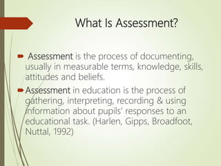 What Is Assessment?
 Assessment is the process of documenting,
usually in measurable terms, knowledge, skills,
attitudes and beliefs.
Assessment in education is the process of
gathering, interpreting, recording & using
information about pupils’ responses to an
educational task. (Harlen, Gipps, Broadfoot,
Nuttal, 1992)
 