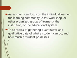 Assessment can focus on the individual learner,
the learning community( class, workshop, or
other organized group of learners), the
institution, or the educational system.
The process of gathering quantitative and
qualitative data of what a student can do, and
how much a student possesses.
 