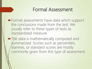 Formal Assessment
Formal assessments have data which support
the conclusions made from the test. We
usually refer to these types of tests as
standardized measure.
The data is mathematically computed and
summarized. Scores such as percentiles,
stanines, or standard scores are mostly
commonly given from this type of assessment.
 