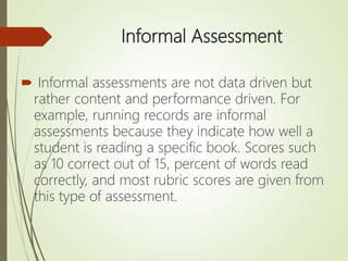 Informal Assessment
 Informal assessments are not data driven but
rather content and performance driven. For
example, running records are informal
assessments because they indicate how well a
student is reading a specific book. Scores such
as 10 correct out of 15, percent of words read
correctly, and most rubric scores are given from
this type of assessment.
 