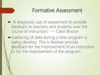Formative Assessment
 “A diagnostic use of assessment to provide
feedback to teachers and students over the
course of instruction.” --- Carol Boston
Gathering of data during a time program is
being develop. This is likewise provide
feedback for the improvement of an instruction
or for the improvement of the program.
 