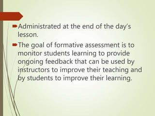Administrated at the end of the day’s
lesson.
The goal of formative assessment is to
monitor students learning to provide
ongoing feedback that can be used by
instructors to improve their teaching and
by students to improve their learning.
 