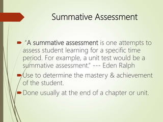 Summative Assessment
 “A summative assessment is one attempts to
assess student learning for a specific time
period. For example, a unit test would be a
summative assessment.” --- Eden Ralph
Use to determine the mastery & achievement
of the student.
Done usually at the end of a chapter or unit.
 
