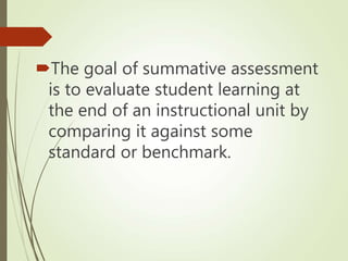 The goal of summative assessment
is to evaluate student learning at
the end of an instructional unit by
comparing it against some
standard or benchmark.
 