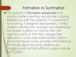 Formative vs Summative
The purpose of formative assessment is to
monitor student learning and provide ongoing
feedback to staff and students. It is assessment
for learning. If designed appropriately, it helps
students identify their strengths and weaknesses,
can enable students to improve their self-
regulatory skills so that they manage their
education in a less haphazard fashion than is
commonly found. It also provides information to
the faculty about the areas students are
struggling with so that sufficient support can be
put in place.
 