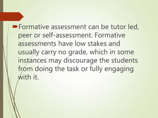 Formative assessment can be tutor led,
peer or self-assessment. Formative
assessments have low stakes and
usually carry no grade, which in some
instances may discourage the students
from doing the task or fully engaging
with it.
 