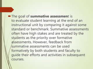 The goal of summative assessment is
to evaluate student learning at the end of an
instructional unit by comparing it against some
standard or benchmark. Summative assessments
often have high stakes and are treated by the
students as the priority over formative
assessments. However, feedback from
summative assessments can be used
formatively by both students and faculty to
guide their efforts and activities in subsequent
courses.
 