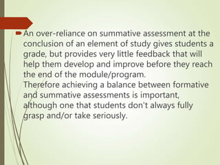 An over-reliance on summative assessment at the
conclusion of an element of study gives students a
grade, but provides very little feedback that will
help them develop and improve before they reach
the end of the module/program.
Therefore achieving a balance between formative
and summative assessments is important,
although one that students don't always fully
grasp and/or take seriously.
 