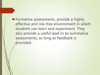 Formative assessments, provide a highly
effective and risk-free environment in which
students can learn and experiment. They
also provide a useful lead-in to summative
assessments, so long as feedback is
provided.
 